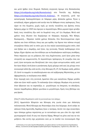 Συνέντευξη με την κυρία Ερμιόνη Μανώλογλου, για χρόνια κάτοικο των Κουντουριώτικων Αμπελοκήπων
Αθήνας / Συντακτική και Φωτογραφική Ομάδα Εργαστηρίου Πληροφορικής / Σχολικό έτος: 2022-2023 [5]
και μετά ήρθαν στον Πειραιά. Πολλούς συγγενείς έχουμε στη Θεσσαλονίκη
(https://el.wikipedia.org/wiki/Θεσσαλονίκη), στο Τσοτύλι της Κοζάνης
(https://el.wikipedia.org/wiki/Τσοτύλι_Κοζάνης)... Οι συγγενείς, μετά την
καταστροφή, διασκορπίστηκαν σε διάφορα μέρη. Δύσκολα χρόνια. Έγινε η
ανταλλαγή, πήραν χρήματα από αυτήν που δε δόθηκαν στους πρόσφυγες. Τους
είχαν σε ένα δωμάτιο, χωρίς νερό, με κοινές τουαλέτες και βρύσες στους
δρόμους μέχρι το 1969 που έφυγαν οι περισσότεροι. Μόνο μερικοί είχαν φτιάξει
δικές τους τουαλέτες έξω από τα δωμάτιά τους, απ’ ό,τι θυμάμαι. Μετά από
χρόνια τους έδωσαν ένα διαμέρισμα σε διάφορες περιοχές, Νέο Κόσμο,
Καισαριανή…. Πέρασαν πολλά χρόνια δύσκολα. Στα Κουντουριώτικα είχαν
ιδρύσει και έναν σύλλογο, όπως και μια ομάδα, την Άμυνα που κάποια στιγμή
στεγαζόταν δίπλα από το σπίτι μου σε ένα παλιό εγκαταλελειμμένο σπίτι. Από
εκεί βγήκε και ο Δομάζος, εκεί ήταν, της γειτονιάς. Έπαιζε ποδόσφαιρο στον
δρόμο. Είχαν ιδρύσει και ένα σύλλογο για να διεκδικήσουν καλύτερες συνθήκες.
Όπου πήγαιναν για να μιλήσουν, δεν τους δεχόντουσαν, γιατί ήταν μέσα στην
επιτροπή και κομμουνιστές. Οι περισσότεροι πρόσφυγες, δε γνωρίζω πώς και
γιατί, ήταν κεντρώοι και Βενιζελικοί. Δεν τους είχαν αντιμετωπίσει καλά, γιατί
δεν ήταν δεξιοί. Αυτή ήταν η κατάσταση. Εμείς φύγαμε από εκεί. Δε μέναμε στον
συνοικισμό αλλά έξω από αυτόν, στην Κόνιαρη 25, 27, δε θυμάμαι καλά, μάλλον
25. Αυτό το κομμάτι το απαλλοτρίωσαν και επί κυβέρνησης Μητσοτάκη, με τον
Αβραμόπουλο, το πούλησαν στον ΑΒΑΞ.
Στην περιοχή εκεί, στη γειτονιά, ήμασταν όλοι μια οικογένεια. Είχαμε μεγάλο
κήπο και ήταν πολύ ωραία. Το καλοκαίρι ήταν υπέροχα. Θυμάμαι στη γειτονιά,
όταν έβγαιναν και τα καρπούζια, οι μεγαλύτεροι τα έπαιρναν, τα αδειάζανε,
έκαναν παραθυράκια, βάζανε φωτάκια οι μεγαλύτεροι. Εμείς τους βλέπαμε και
μας άρεσε.
[56ο] Τι άλλο θυμόσαστε από τη γειτονιά και τον κόσμο;
[Μ.Ε.] Αρματολών Κλεφτών και Κόνιαρη στη γωνία είναι μια ιδιόκτητη
πολυκατοικία. Μετά Κόνιαρη και Νικοτσάρα είναι ένα διώροφο. Αυτό ανήκε σε
κάποιον Στάη Αριστείδη. Χαρίλαος ήταν ο πατέρας. Αυτόν τον είχα συναντήσει
πριν τέσσερα χρόνια περνώντας με το αυτοκίνητο και μου είπε ότι είχε πολύ
φωτογραφικό υλικό. Ο γιος του λέγεται Χάρης. Μπορεί να μένει εκεί και να του
μιλήσετε. Και αυτός είχε μεγαλώσει εκεί, με τα παιδιά του συνοικισμού. Είχε
 