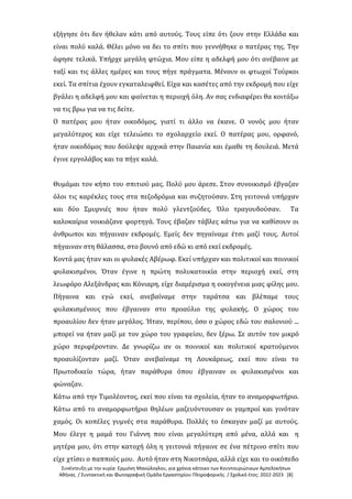 Συνέντευξη με την κυρία Ερμιόνη Μανώλογλου, για χρόνια κάτοικο των Κουντουριώτικων Αμπελοκήπων
Αθήνας / Συντακτική και Φωτογραφική Ομάδα Εργαστηρίου Πληροφορικής / Σχολικό έτος: 2022-2023 [8]
εξήγησε ότι δεν ήθελαν κάτι από αυτούς. Τους είπε ότι ζουν στην Ελλάδα και
είναι πολύ καλά. Θέλει μόνο να δει το σπίτι που γεννήθηκε ο πατέρας της. Την
άφησε τελικά. Υπήρχε μεγάλη φτώχια. Μου είπε η αδελφή μου ότι ανέβαινε με
ταξί και τις άλλες ημέρες και τους πήγε πράγματα. Μένουν οι φτωχοί Τούρκοι
εκεί. Τα σπίτια έχουν εγκαταλειφθεί. Είχα και κασέτες από την εκδρομή που είχε
βγάλει η αδελφή μου και φαίνεται η περιοχή όλη. Αν σας ενδιαφέρει θα κοιτάξω
να τις βρω για να τις δείτε.
Ο πατέρας μου ήταν οικοδόμος, γιατί τι άλλο να έκανε. Ο νονός μου ήταν
μεγαλύτερος και είχε τελειώσει το σχολαρχείο εκεί. Ο πατέρας μου, ορφανό,
ήταν οικοδόμος που δούλεψε αρχικά στην Παιανία και έμαθε τη δουλειά. Μετά
έγινε εργολάβος και τα πήγε καλά.
Θυμάμαι τον κήπο του σπιτιού μας. Πολύ μου άρεσε. Στον συνοικισμό έβγαζαν
όλοι τις καρέκλες τους στα πεζοδρόμια και συζητούσαν. Στη γειτονιά υπήρχαν
και δύο Σμυρνιές που ήταν πολύ γλεντζούδες. Όλο τραγουδούσαν. Τα
καλοκαίρια νοικιάζανε φορτηγά. Τους έβαζαν τάβλες κάτω για να καθίσουν οι
άνθρωποι και πήγαιναν εκδρομές. Εμείς δεν πηγαίναμε έτσι μαζί τους. Αυτοί
πήγαιναν στη θάλασσα, στο βουνό από εδώ κι από εκεί εκδρομές.
Κοντά μας ήταν και οι φυλακές Αβέρωφ. Εκεί υπήρχαν και πολιτικοί και ποινικοί
φυλακισμένοι. Όταν έγινε η πρώτη πολυκατοικία στην περιοχή εκεί, στη
λεωφόρο Αλεξάνδρας και Κόνιαρη, είχε διαμέρισμα η οικογένεια μιας φίλης μου.
Πήγαινα και εγώ εκεί, ανεβαίναμε στην ταράτσα και βλέπαμε τους
φυλακισμένους που έβγαιναν στο προαύλιο της φυλακής. Ο χώρος του
προαυλίου δεν ήταν μεγάλος. Ήταν, περίπου, όσο ο χώρος εδώ του σαλονιού ...
μπορεί να ήταν μαζί με τον χώρο του γραφείου, δεν ξέρω. Σε αυτόν τον μικρό
χώρο περιφέρονταν. Δε γνωρίζω αν οι ποινικοί και πολιτικοί κρατούμενοι
προαυλίζονταν μαζί. Όταν ανεβαίναμε τη Λουκάρεως, εκεί που είναι το
Πρωτοδικείο τώρα, ήταν παράθυρα όπου έβγαιναν οι φυλακισμένοι και
φώναζαν.
Κάτω από την Τιμολέοντος, εκεί που είναι τα σχολεία, ήταν το αναμορφωτήριο.
Κάτω από το αναμορφωτήριο θηλέων μαζευόντουσαν οι γαμπροί και γινόταν
χαμός. Οι κοπέλες γυμνές στα παράθυρα. Πολλές το έσκαγαν μαζί με αυτούς.
Μου έλεγε η μαμά του Γιάννη που είναι μεγαλύτερη από μένα, αλλά και η
μητέρα μου, ότι στην κατοχή όλη η γειτονιά πήγαινε σε ένα πέτρινο σπίτι που
είχε χτίσει ο παππούς μου. Αυτό ήταν στη Νικοτσάρα, αλλά είχε και το οικόπεδο
 