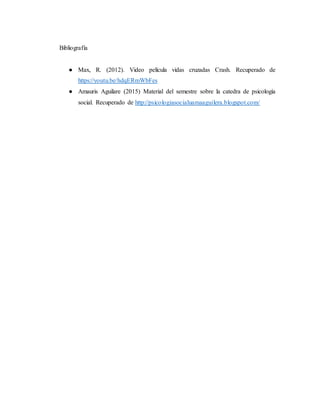 Bibliografía
● Max, R. (2012). Video película vidas cruzadas Crash. Recuperado de
https://youtu.be/hdqERmWbFes
● Amauris Aguilare (2015) Material del semestre sobre la catedra de psicología
social. Recuperado de http://psicologiasocialuamaaguilera.blogspot.com/
 