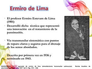 • El profesor Ermiro Estevam de Lima
(1901)
• Desarrolló dicha técnica que representó
una innovación en el tratamiento de la
pansinusitis.
• Vía transmaxilar sistemática con puntos
de reparo claros y seguros para el drenaje
de los senos abordados.
• Descrita por primera vez en 1936 y
terminado en 1943.
MANGABEIRA, P., A operação de ermiro de lima (etmoidectomia transmaxilar submucosa). Revista brasilera de
otorrinolaringología. Año 1937. Vol 5. Pág 419 – 430.
 