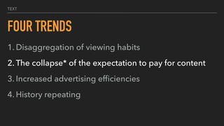 TEXT
FOUR TRENDS
1. Disaggregation of viewing habits
2. The collapse* of the expectation to pay for content
3. Increased advertising efﬁciencies
4. History repeating
 