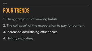 TEXT
FOUR TRENDS
1. Disaggregation of viewing habits
2. The collapse* of the expectation to pay for content
3. Increased advertising efﬁciencies
4. History repeating
 