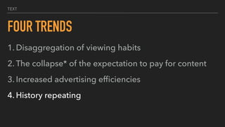 TEXT
FOUR TRENDS
1. Disaggregation of viewing habits
2. The collapse* of the expectation to pay for content
3. Increased advertising efﬁciencies
4. History repeating
 