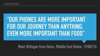 “OUR PHONES ARE MORE IMPORTANT
FOR OUR JOURNEY THAN ANYTHING,
EVEN MORE IMPORTANT THAN FOOD”
Wael (Refugee from Homs, Middle East Online, 19/08/15)
A. SMARTPHONES
 