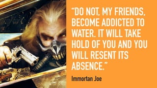 “DO NOT, MY FRIENDS,
BECOME ADDICTED TO
WATER. IT WILL TAKE
HOLD OF YOU AND YOU
WILL RESENT ITS
ABSENCE.”
Immortan Joe
 