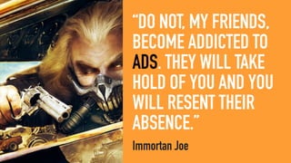 “DO NOT, MY FRIENDS,
BECOME ADDICTED TO
ADS. THEY WILL TAKE
HOLD OF YOU AND YOU
WILL RESENT THEIR
ABSENCE.”
Immortan Joe
 