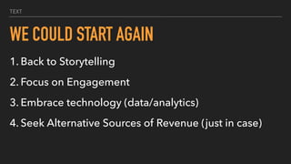 TEXT
WE COULD START AGAIN
1. Back to Storytelling
2. Focus on Engagement
3. Embrace technology (data/analytics)
4. Seek Alternative Sources of Revenue (just in case)
 
