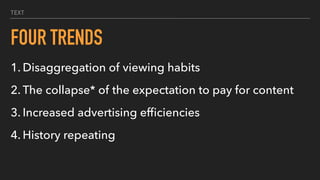 TEXT
FOUR TRENDS
1. Disaggregation of viewing habits
2. The collapse* of the expectation to pay for content
3. Increased advertising efﬁciencies
4. History repeating
 