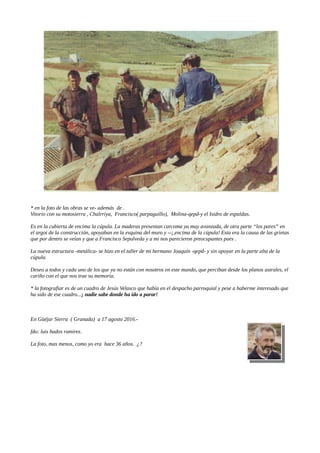 * en la foto de las obras se ve- además de .
Vitorio con su motosierra , Chalrriya, Francisco( parpaguillo), Molina-qepd-y el Isidro de espaldas.
Es en la cubierta de encima la cúpula. La maderas presentan carcoma ya muy avanzada, de otra parte “los pares” en
el argot de la construcción, apoyaban en la esquina del muro y --¡,encima de la cúpula! Esta era la causa de las grietas
que por dentro se veían y que a Francisco Sepulveda y a mi nos parecieron preocupantes pues .
La nueva estructura -metálica- se hizo en el taller de mi hermano Joaquín -qepd- y sin apoyar en la parte alta de la
cúpula.
Deseo a todos y cada uno de los que ya no están con nosotros en este mundo, que perciban desde los planos astrales, el
cariño con el que nos trae su memoria.
* la fotografiar es de un cuadro de Jesús Velasco que había en el despacho parroquial y pese a haberme interesado que
ha sido de ese cuadro...¡ nadie sabe donde ha ido a parar!
En Güéjar Sierra ( Granada) a 17 agosto 2016.-
fdo: luis bados ramirez.
La foto, mas menos, como yo era hace 36 años. ¿?
 
