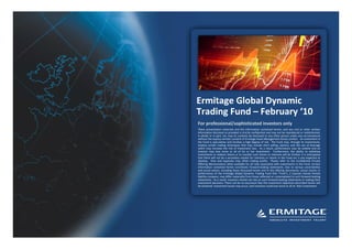 1




Fund Overview   Investment Approach   Performance Analysis                  Summary                             Appendix




                                                      Ermitage Global Dynamic
                                                      Trading Fund – February ‘10
                                                       For professional/sophisticated investors only
                                                       These presentation materials and the information contained herein, and any oral or other written
                                                       information disclosed or provided is strictly confidential and may not be reproduced or redistributed,
                                                       in whole or in part, nor may its contents be disclosed to any other person under any circumstances
                                                       without the express written consent of Ermitage Asset Management Jersey Limited. An investment in
                                                       the Fund is speculative and involves a high degree of risk. The Fund may, through its investments,
                                                       employ certain trading techniques that may include short selling, options, and the use of leverage
                                                       which may increase the risk of investment loss. As a result, performance may be volatile and an
                                                       investor may lose some or all of his or her investment. Furthermore, the ability to withdraw
                                                       investments or redeem shares or to transfer such shares or interests will be limited. It is anticipated
                                                       that there will not be a secondary market for interests or shares in the Fund nor is any expected to
                                                       develop. Fees and expenses may offset trading profits. Please refer to the Confidential Private
                                                       Offering Memorandum when available for all risks associated with investments in the Fund. Certain
                                                       information contained herein constitutes forward-looking statements. Due to various uncertainties
                                                       and actual events, including those discussed herein and in the offering documents, actual results or
                                                       performance of the Ermitage Global Dynamic Trading Fund (the "Fund"); a Cayman Islands limited
                                                       liability company, may differ materially from those reflected or contemplated in such forward-looking
                                                       statements. As a result, investors should not rely on such forward-looking statements in making their
                                                       investment decisions. There can be no assurance that the investment objectives described herein will
                                                       be achieved. Investment losses may occur, and investors could lose some or all of their investment.
 