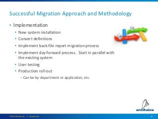 10© 2014 enChoice, Inc. | enchoice.com
• Implementation
• New system installation
• Convert definitions
• Implement back-file report migration process
• Implement day-forward process. Start in parallel with
the existing system
• User testing
• Production roll-out
– Can be by department or application, etc.
Successful Migration Approach and Methodology
 