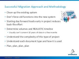 11© 2014 enChoice, Inc. | enchoice.com
Successful Migration Approach and Methodology
• Clean up the existing system
• Don’t force old functions into the new system
• Starting day forward loads early in project reduces
back-file effort
• Determine volumes and REALISTIC timeline
• Usually can’t convert 10 years of data in a few months
• Understand the complexity of this type of project
• Understand each document type and how it is used
• Plan, plan, plan, plan
 