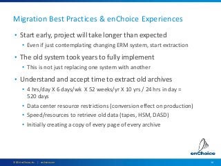 14© 2014 enChoice, Inc. | enchoice.com
Migration Best Practices & enChoice Experiences
• Start early, project will take longer than expected
• Even if just contemplating changing ERM system, start extraction
• The old system took years to fully implement
• This is not just replacing one system with another
• Understand and accept time to extract old archives
• 4 hrs/day X 6 days/wk X 52 weeks/yr X 10 yrs / 24 hrs in day =
520 days
• Data center resource restrictions (conversion effect on production)
• Speed/resources to retrieve old data (tapes, HSM, DASD)
• Initially creating a copy of every page of every archive
 