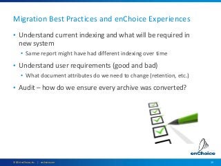 15© 2014 enChoice, Inc. | enchoice.com
Migration Best Practices and enChoice Experiences
• Understand current indexing and what will be required in
new system
• Same report might have had different indexing over time
• Understand user requirements (good and bad)
• What document attributes do we need to change (retention, etc.)
• Audit – how do we ensure every archive was converted?
 