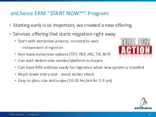 16© 2014 enChoice, Inc. | enchoice.com
enChoice ERM “START NOW℠” Program
• Starting early is so important, we created a new offering
• Services offering that starts migration right away
• Start with extraction process, no need to wait
– Independent of ingestion
• Not many extraction options (TXT, PDF, JPG, TIF, AFP)
• Can start before new vendor/platform is chosen
• Can have 90% archives ready for ingestion when new system is installed
• Much lower entry cost - avoid sticker shock
• Easy to plan, size and scope (10-20 hrs/wk for 1-3 yrs)
 