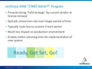 17© 2014 enChoice, Inc. | enchoice.com
• Prevents being “held hostage” by current vendor at
license renewal
• Spreads conversion cost over longer period of time
• Typically costs less to convert if start earlier
• Much less impact on production environment
• Enables better planning time for implementation of
new system
enChoice ERM “START NOW℠” Program
 