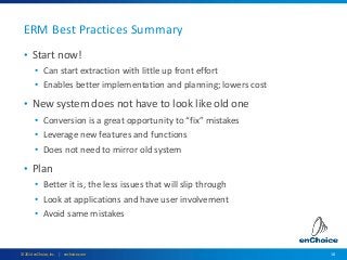 18© 2014 enChoice, Inc. | enchoice.com
ERM Best Practices Summary
• Start now!
• Can start extraction with little up front effort
• Enables better implementation and planning; lowers cost
• New system does not have to look like old one
• Conversion is a great opportunity to “fix” mistakes
• Leverage new features and functions
• Does not need to mirror old system
• Plan
• Better it is, the less issues that will slip through
• Look at applications and have user involvement
• Avoid same mistakes
 