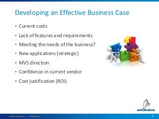 20© 2014 enChoice, Inc. | enchoice.com
Developing an Effective Business Case
• Current costs
• Lack of features and requirements
• Meeting the needs of the business?
• New applications (strategic)
• MVS direction
• Confidence in current vendor
• Cost justification (ROI)
 