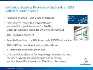 4© 2014 enChoice, Inc. | enchoice.com
enChoice: Leading Provider of End-to-End ECM
Software and Services
• Founded in 1993 – 20+ years of success
• First, largest, top-rated IBM Software
ValueNet Support Provider for FileNet;
Datacap; Content Manager OnDemand (CMOD)
• 400+ global customers
• Selected/certified by IBM to provide CMOD education
• 200+ IBM technical and sales certifications
• Certified records manager on staff
• Unique ECM software for improving time-to-solution,
the user experience and backup and recovery
service levels (KwikWork and CYA SmartRecovery)
 