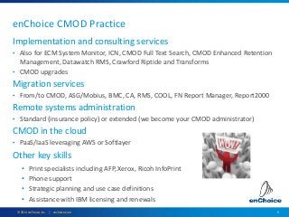 5© 2014 enChoice, Inc. | enchoice.com
enChoice CMOD Practice
Implementation and consulting services
• Also for ECM System Monitor, ICN, CMOD Full Text Search, CMOD Enhanced Retention
Management, Datawatch RMS, Crawford Riptide and Transforms
• CMOD upgrades
Migration services
• From/to CMOD, ASG/Mobius, BMC, CA, RMS, COOL, FN Report Manager, Report2000
Remote systems administration
• Standard (insurance policy) or extended (we become your CMOD administrator)
CMOD in the cloud
• PaaS/IaaS leveraging AWS or Softlayer
Other key skills
• Print specialists including AFP, Xerox, Ricoh InfoPrint
• Phone support
• Strategic planning and use case definitions
• Assistance with IBM licensing and renewals
 