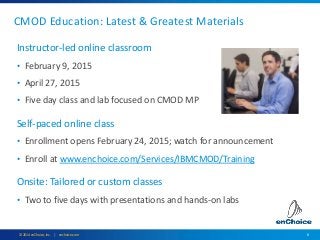 6© 2014 enChoice, Inc. | enchoice.com
CMOD Education: Latest & Greatest Materials
Instructor-led online classroom
• February 9, 2015
• April 27, 2015
• Five day class and lab focused on CMOD MP
Self-paced online class
• Enrollment opens February 24, 2015; watch for announcement
• Enroll at www.enchoice.com/Services/IBMCMOD/Training
Onsite: Tailored or custom classes
• Two to five days with presentations and hands-on labs
 
