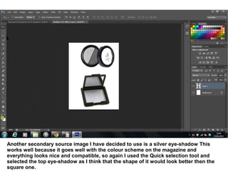 Another secondary source image I have decided to use is a silver eye-shadow This
works well because it goes well with the colour scheme on the magazine and
everything looks nice and compatible, so again I used the Quick selection tool and
selected the top eye-shadow as I think that the shape of it would look better then the
square one.
 