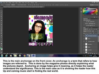 This is the main anchorage on the front cover. An anchorage is a term that refers to how
images are referred to. This is done by the magazine photos directly explaining what
the pictures depict. Anchoring an image helps give it meaning, as it helps the reader
understand the significance. This is the main case as it is showing the reader how this
Up and coming music start is finding the real world.
 