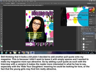 Still thinking that it looks a bit plain I decided to add another pull quote onto my
magazine. This is because I didn't want to leave it with empty spaces and I wanted to
make my magazine more eye attractive. So by adding a pull quote as such with the
Interview with a vampire it makes the reader more interested in what he has to say,
especially with the 'Hide Your Daughters' meaning he could be looking for love, or the
fact that the young girls may find him really attractive.
 