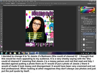 I decided to change it to 'In Jessie J's Bedroom (She could of cleaned it)'. I thought that
this would be more appealing to my audience. It is a very cheeky saying with the 'She
could of cleaned it' meaning that Jessie J is a messy person and not that neat and tidy. I
decided against putting a photo there as if I would of put a photo of Jessie J there it
would of made it look messy and disorganised. It would have been very crammed and not
that professional. When looking at other magazines they don't always use photos and just
put the pull quote by itself.
 