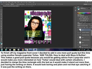 To finish off my magazine front cover I decided to add in one more pull quote but this time
using another female superstar Tulisa. 'ASK TULISA. How to deal with Boys & Bullies'.
This makes a good pull quote because you would be getting advice from a pop-star and it
would make you more interested on how 'Tulisa' would deal with certain situations. I
decided to merge the blue rectangle with the text as it would make it stand out more than
just having the writing on there. It would look boring and plain and not that eye catching if
it was just the writing on there.
 