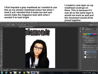 I created a new layer so my
I first imputed a grey masthead as I wanted to use   masthead could go on
this as my chosen masthead colour but when I         there. This is because if it
tried it out I decided that it looks too dull and    was all on the same layer it
would make the magazine look dark when I             would not work as well and
wanted it to look bright.                            the movement would all be
                                                     joined together.
 