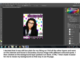 I decided that it was still too plain for my liking so I hid all the other layers and went
on the internet and found a secondary source image with different coloured spots. I
then clicked on the background layer pasted it on there. CTRL T then made it easier
for me to resize my background so that way it can fit page.
 
