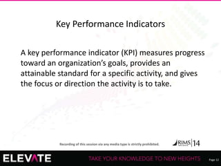 Page 12
Recording of this session via any media type is strictly prohibited.
Key Performance Indicators
A key performance indicator (KPI) measures progress
toward an organization’s goals, provides an
attainable standard for a specific activity, and gives
the focus or direction the activity is to take.
 