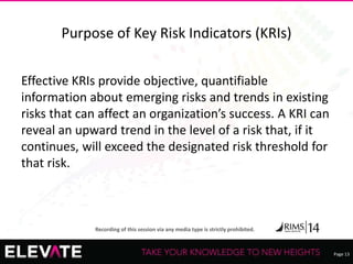 Page 13
Recording of this session via any media type is strictly prohibited.
Purpose of Key Risk Indicators (KRIs)
Effective KRIs provide objective, quantifiable
information about emerging risks and trends in existing
risks that can affect an organization’s success. A KRI can
reveal an upward trend in the level of a risk that, if it
continues, will exceed the designated risk threshold for
that risk.
 