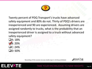 Page 24
Recording of this session via any media type is strictly prohibited.
Twenty percent of PDQ Transport’s trucks have advanced
safety equipment and 80% do not. Thirty of PDQ’s drivers are
inexperienced and 90 are experienced. Assuming drivers are
assigned randomly to trucks, what is the probability that an
inexperienced driver is assigned to a truck without advanced
safety equipment?
A: 18%
B: 20%
C: 24%
D: 60%
 