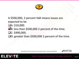 Page 26
Recording of this session via any media type is strictly prohibited.
A $500,000, 2 percent VaR means losses are
expected to be
A: $10,000.
B: less than $500,000 2 percent of the time.
C: $490,000.
D: greater than $500,000 2 percent of the time.
 