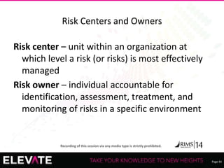 Page 44
Recording of this session via any media type is strictly prohibited.
Risk Centers and Owners
Risk center – unit within an organization at
which level a risk (or risks) is most effectively
managed
Risk owner – individual accountable for
identification, assessment, treatment, and
monitoring of risks in a specific environment
 