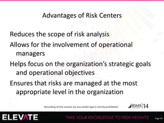 Page 45
Recording of this session via any media type is strictly prohibited.
Advantages of Risk Centers
Reduces the scope of risk analysis
Allows for the involvement of operational
managers
Helps focus on the organization’s strategic goals
and operational objectives
Ensures that risks are managed at the most
appropriate level in the organization
 
