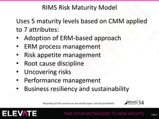 Page 6
Recording of this session via any media type is strictly prohibited.
RIMS Risk Maturity Model
Uses 5 maturity levels based on CMM applied
to 7 attributes:
• Adoption of ERM-based approach
• ERM process management
• Risk appetite management
• Root cause discipline
• Uncovering risks
• Performance management
• Business resiliency and sustainability
 