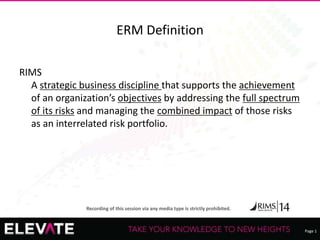Page 1
Recording of this session via any media type is strictly prohibited.
ERM Definition
RIMS
A strategic business discipline that supports the achievement
of an organization’s objectives by addressing the full spectrum
of its risks and managing the combined impact of those risks
as an interrelated risk portfolio.
 