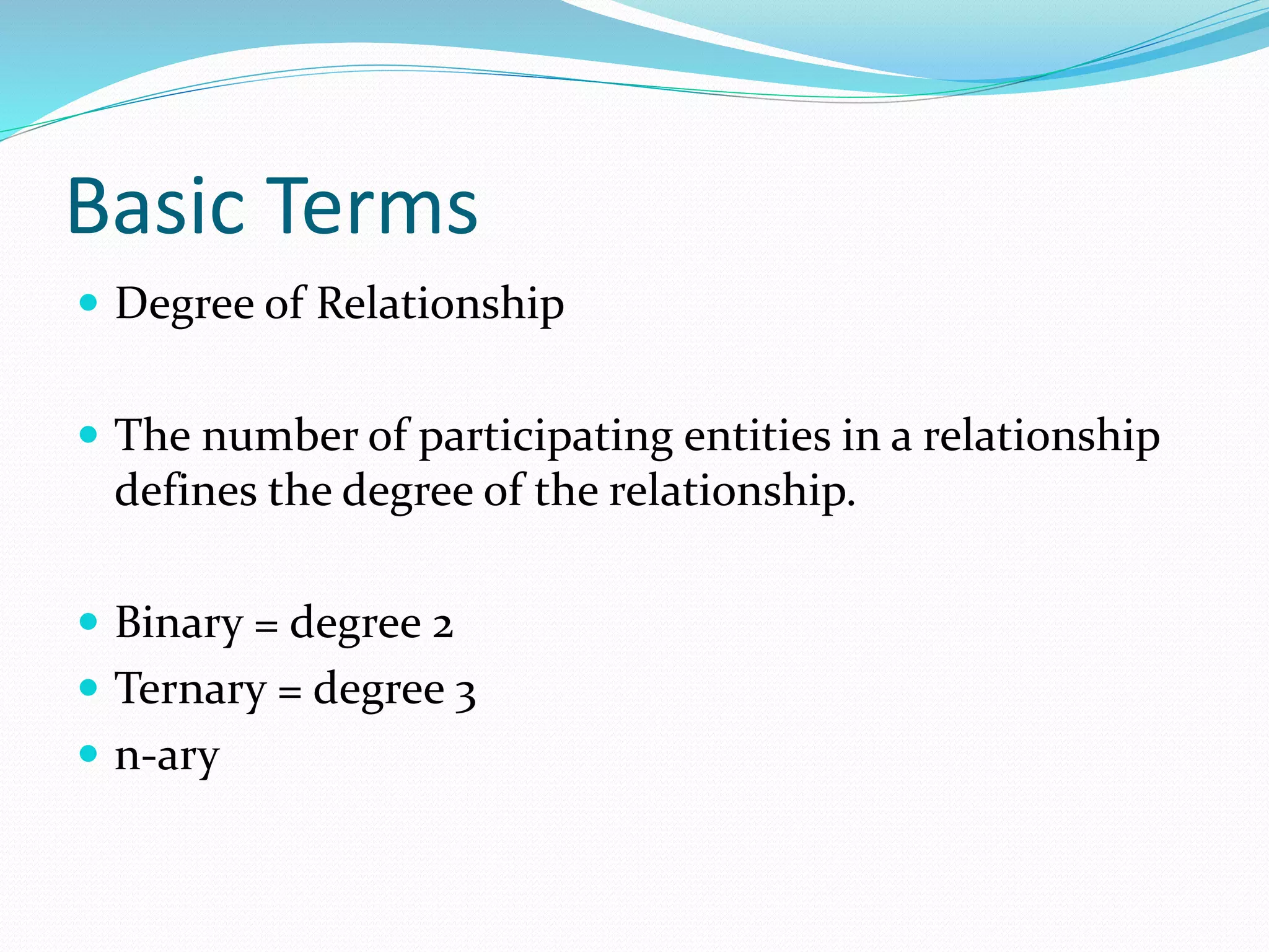 Basic Terms
 Degree of Relationship
 The number of participating entities in a relationship
defines the degree of the relationship.
 Binary = degree 2
 Ternary = degree 3
 n-ary
 