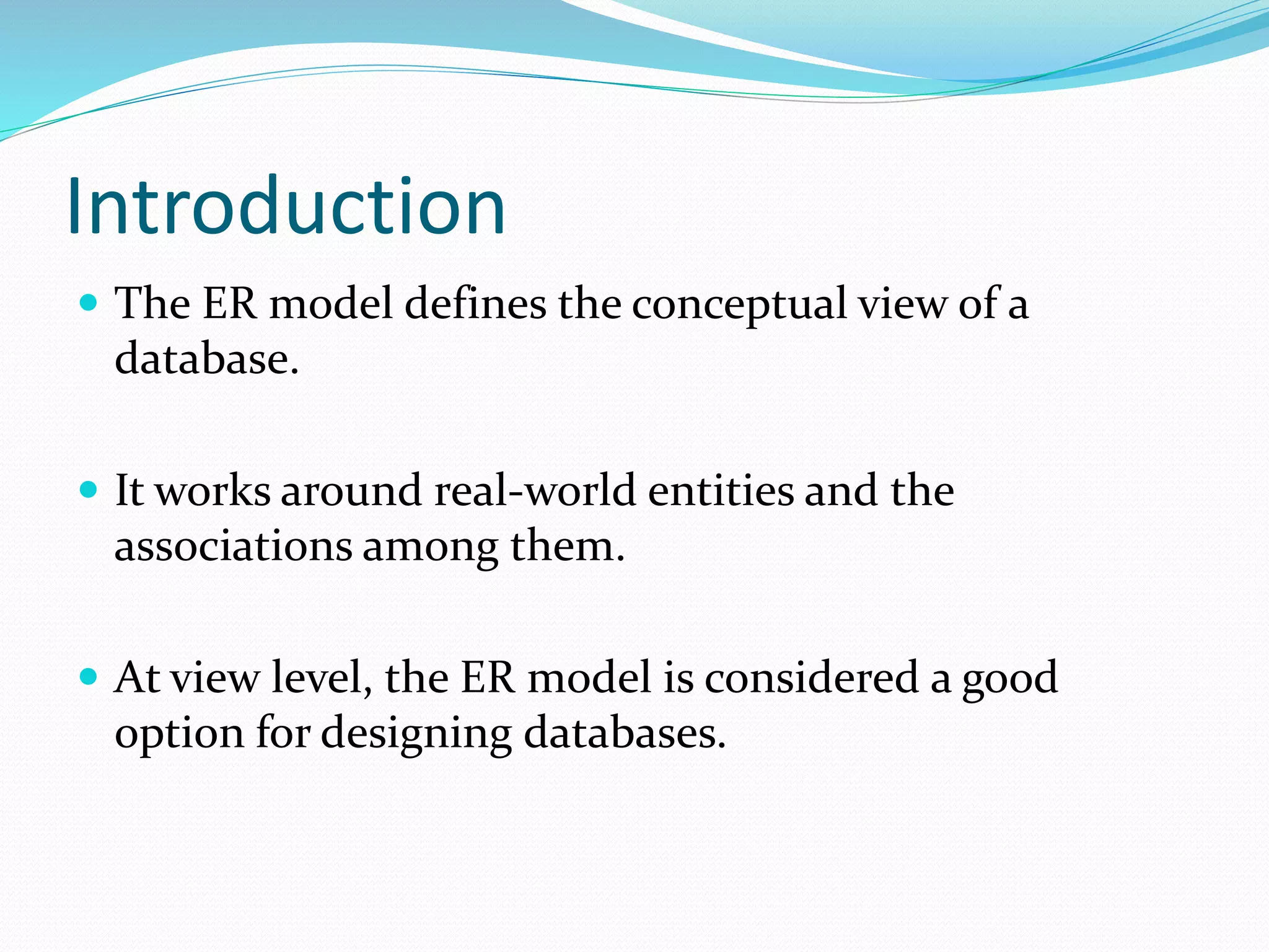 Introduction
 The ER model defines the conceptual view of a
database.
 It works around real-world entities and the
associations among them.
 At view level, the ER model is considered a good
option for designing databases.
 
