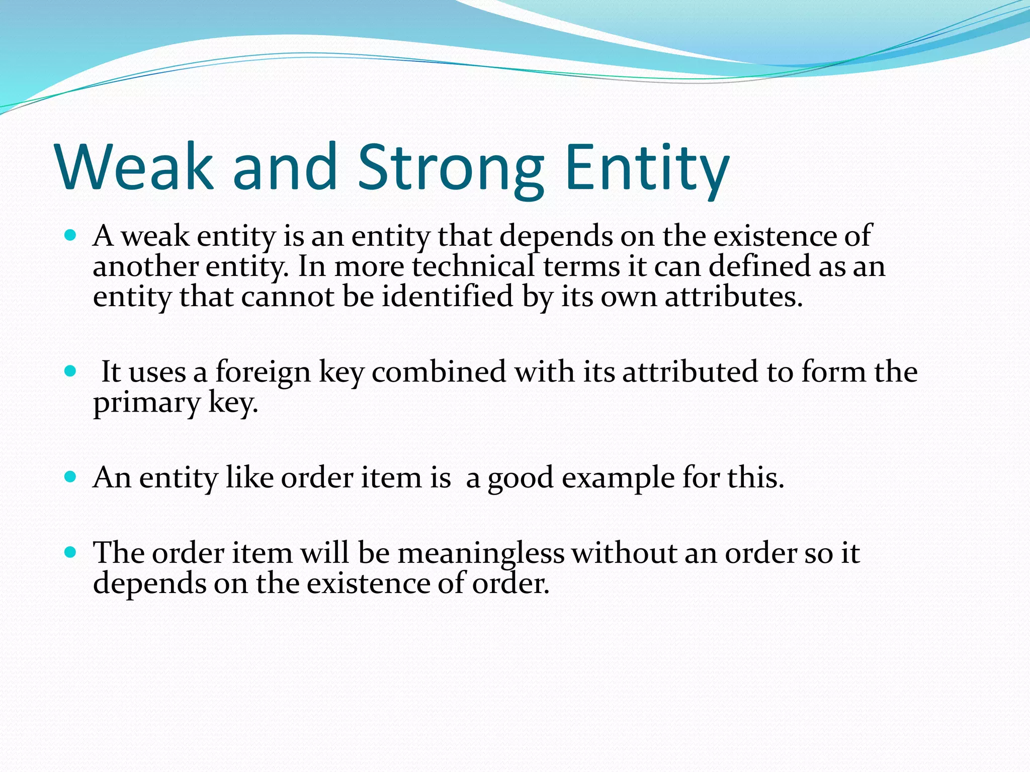 Weak and Strong Entity
 A weak entity is an entity that depends on the existence of
another entity. In more technical terms it can defined as an
entity that cannot be identified by its own attributes.
 It uses a foreign key combined with its attributed to form the
primary key.
 An entity like order item is a good example for this.
 The order item will be meaningless without an order so it
depends on the existence of order.
 