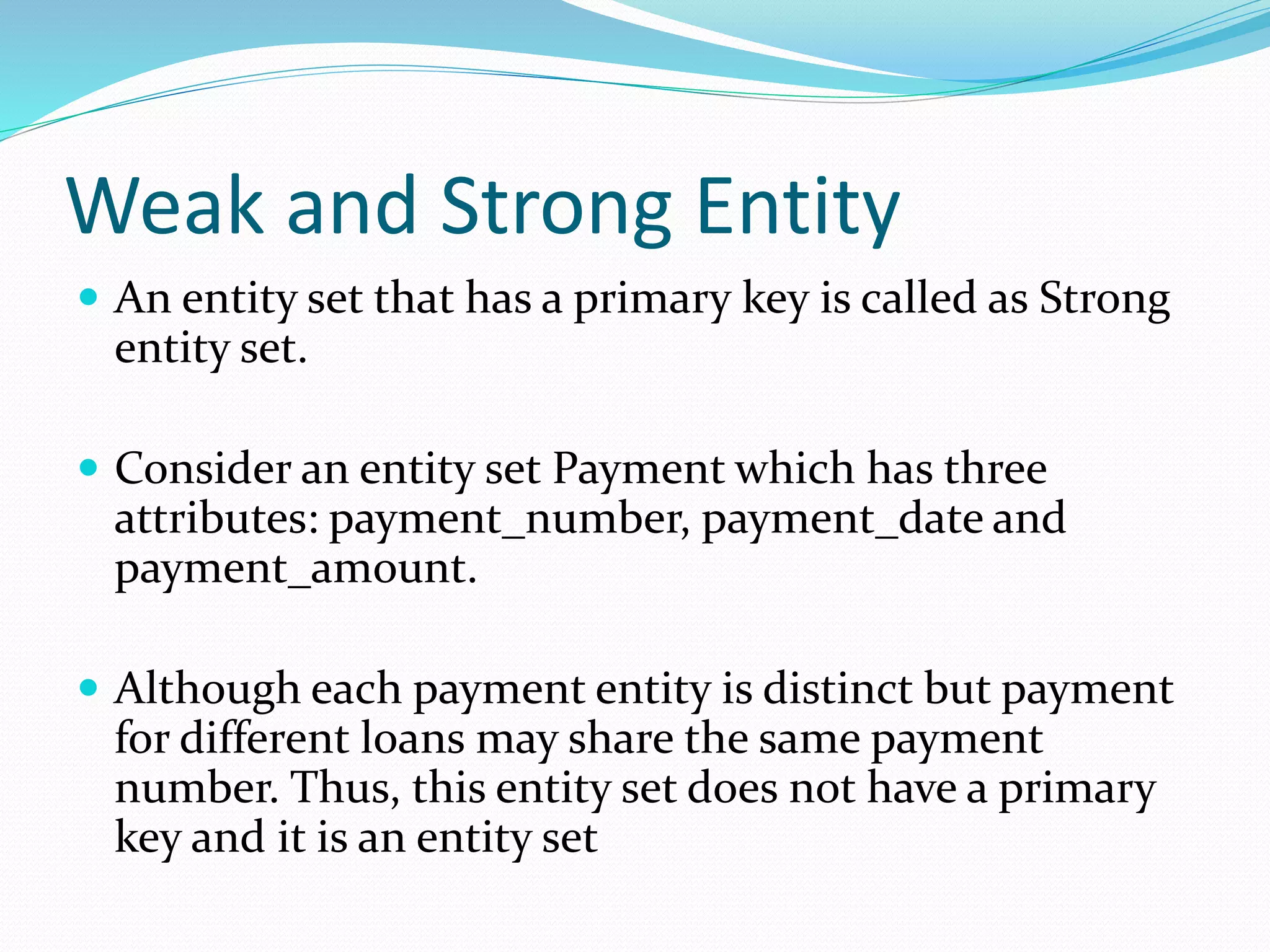 Weak and Strong Entity
 An entity set that has a primary key is called as Strong
entity set.
 Consider an entity set Payment which has three
attributes: payment_number, payment_date and
payment_amount.
 Although each payment entity is distinct but payment
for different loans may share the same payment
number. Thus, this entity set does not have a primary
key and it is an entity set
 