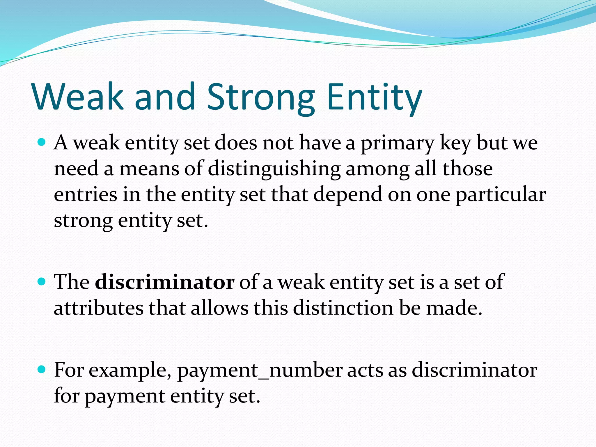 Weak and Strong Entity
 A weak entity set does not have a primary key but we
need a means of distinguishing among all those
entries in the entity set that depend on one particular
strong entity set.
 The discriminator of a weak entity set is a set of
attributes that allows this distinction be made.
 For example, payment_number acts as discriminator
for payment entity set.
 