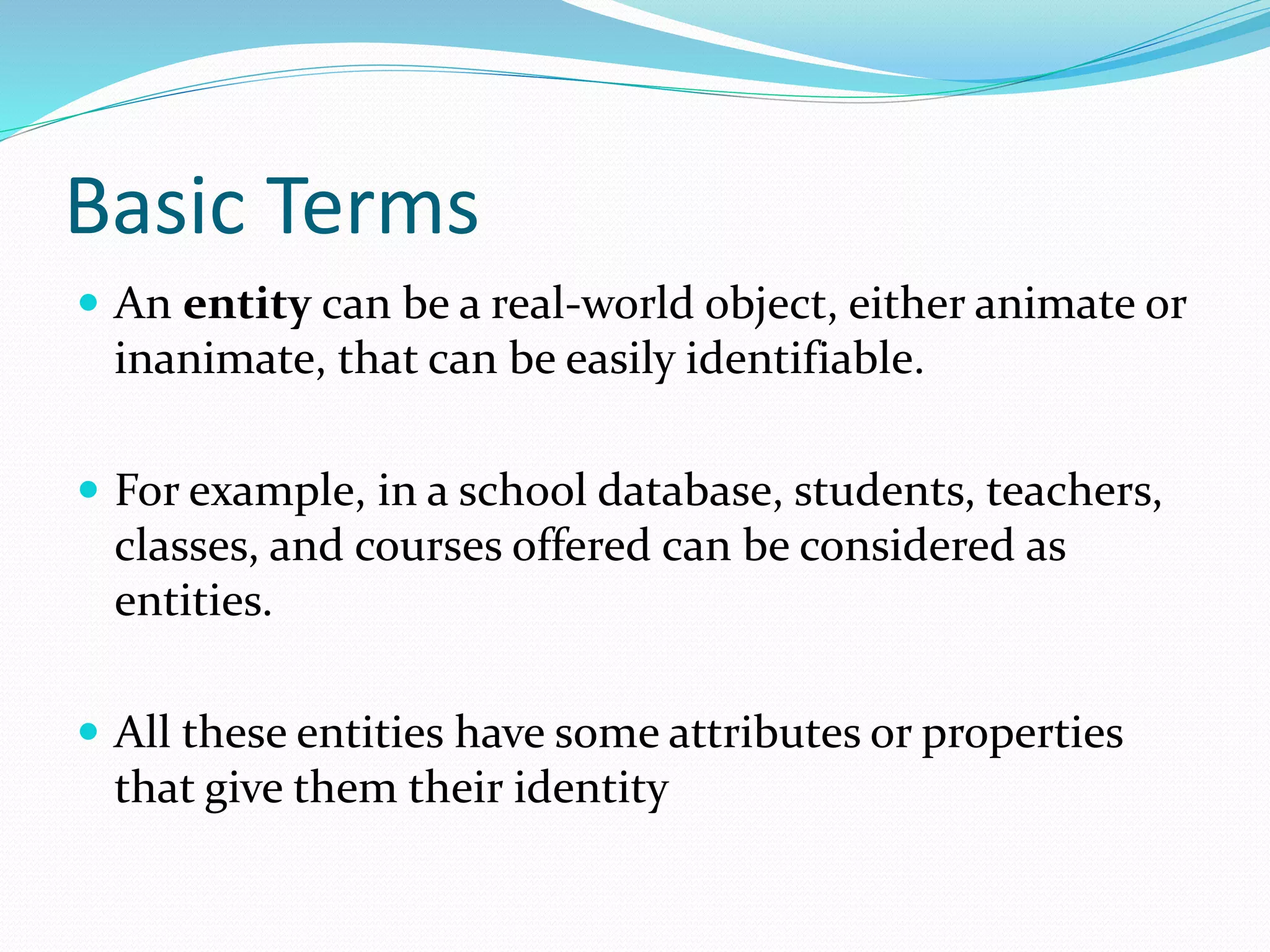 Basic Terms
 An entity can be a real-world object, either animate or
inanimate, that can be easily identifiable.
 For example, in a school database, students, teachers,
classes, and courses offered can be considered as
entities.
 All these entities have some attributes or properties
that give them their identity
 
