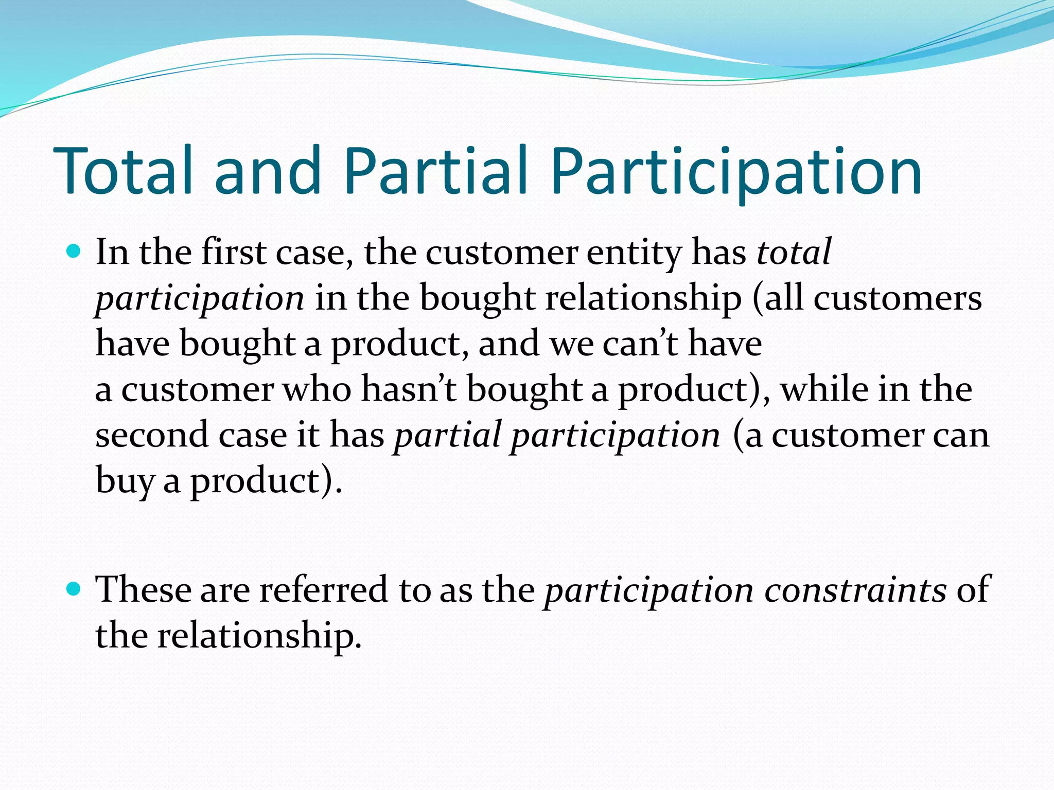 Total and Partial Participation
 In the first case, the customer entity has total
participation in the bought relationship (all customers
have bought a product, and we can’t have
a customer who hasn’t bought a product), while in the
second case it has partial participation (a customer can
buy a product).
 These are referred to as the participation constraints of
the relationship.
 