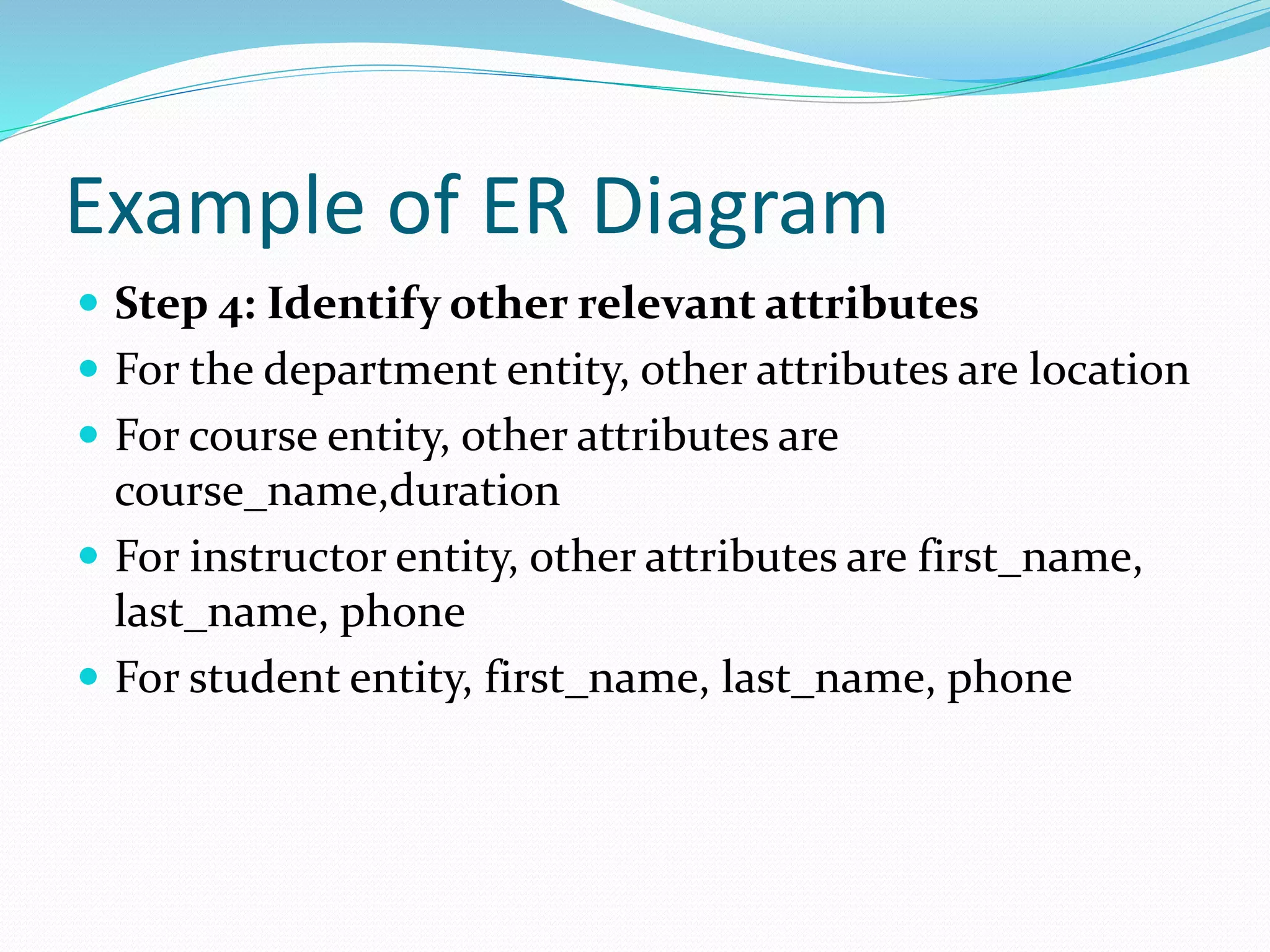 Example of ER Diagram
 Step 4: Identify other relevant attributes
 For the department entity, other attributes are location
 For course entity, other attributes are
course_name,duration
 For instructor entity, other attributes are first_name,
last_name, phone
 For student entity, first_name, last_name, phone
 