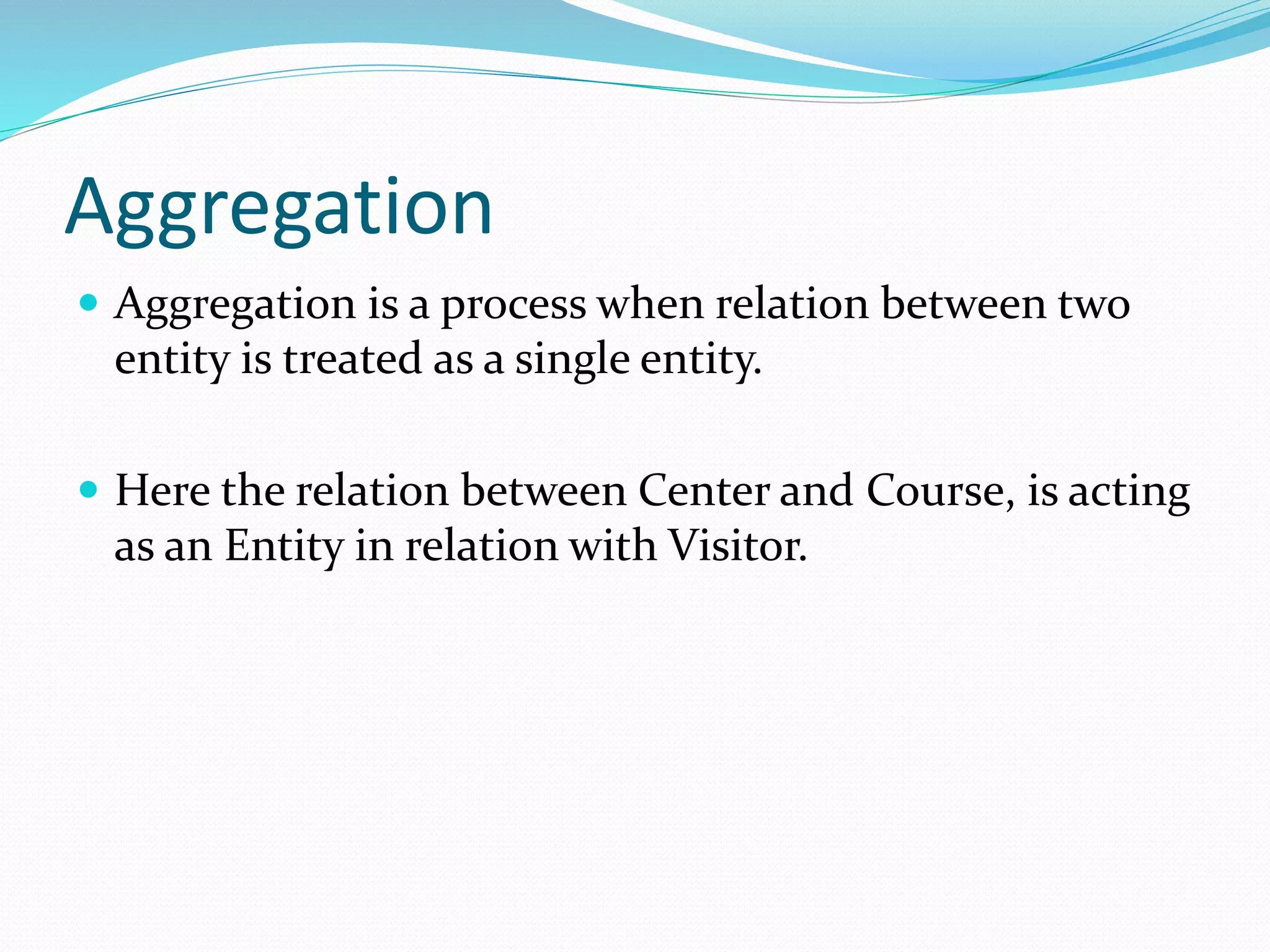 Aggregation
 Aggregation is a process when relation between two
entity is treated as a single entity.
 Here the relation between Center and Course, is acting
as an Entity in relation with Visitor.
 