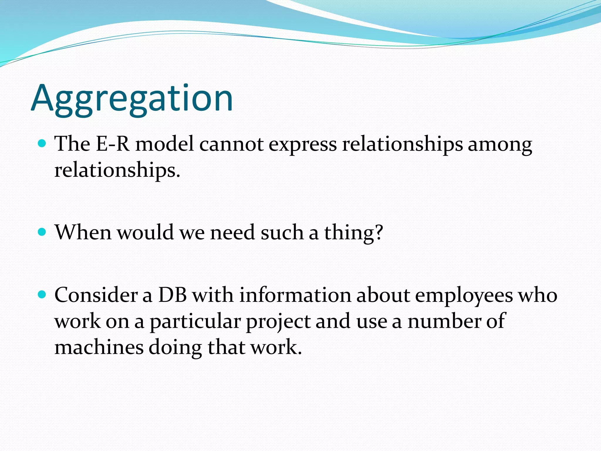 Aggregation
 The E-R model cannot express relationships among
relationships.
 When would we need such a thing?
 Consider a DB with information about employees who
work on a particular project and use a number of
machines doing that work.
 